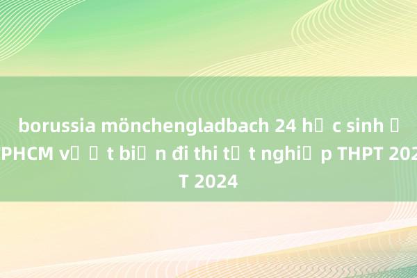 borussia mönchengladbach 24 học sinh ở TPHCM vượt biển đi thi tốt nghiệp THPT 2024